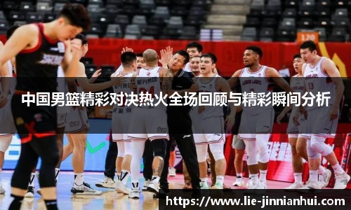 中国男篮精彩对决热火全场回顾与精彩瞬间分析